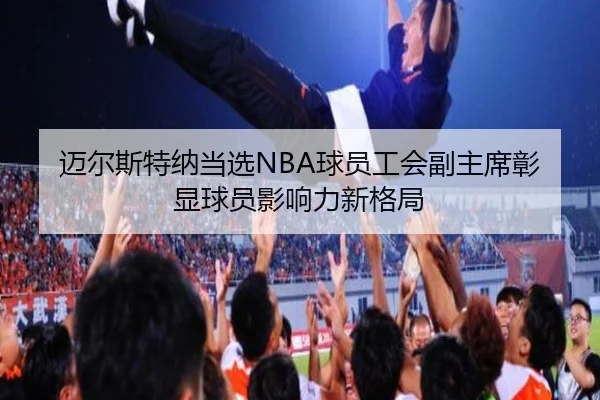 迈尔斯特纳当选NBA球员工会副主席彰显球员影响力新格局